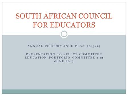 ANNUAL PERFORMANCE PLAN 2013/14 PRESENTATION TO SELECT COMMITTEE EDUCATION PORTFOLIO COMMITTEE : 12 JUNE 2013 SOUTH AFRICAN COUNCIL FOR EDUCATORS.