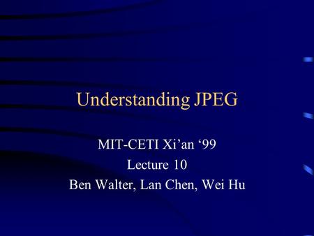 Understanding JPEG MIT-CETI Xi’an ‘99 Lecture 10 Ben Walter, Lan Chen, Wei Hu.