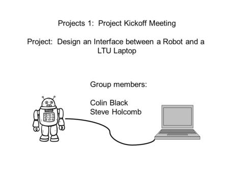 Projects 1: Project Kickoff Meeting Project: Design an Interface between a Robot and a LTU Laptop Group members: Colin Black Steve Holcomb.