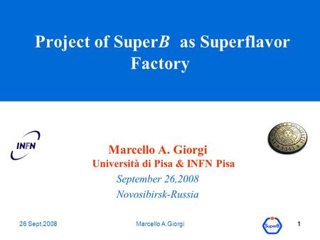 26 Sept,2008Marcello A.Giorgi1 1 1 Project of SuperB as Superflavor Factory Marcello A. Giorgi Università di Pisa & INFN Pisa September 26,2008 Novosibirsk-Russia.