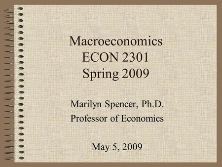 Macroeconomics ECON 2301 Spring 2009 Marilyn Spencer, Ph.D. Professor of Economics May 5, 2009.