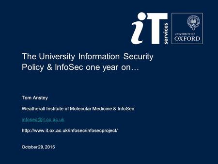 October 29, 2015 The University Information Security Policy & InfoSec one year on… Tom Anstey Weatherall Institute of Molecular Medicine & InfoSec