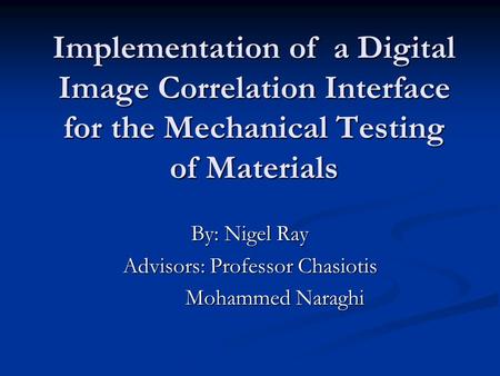 Implementation of a Digital Image Correlation Interface for the Mechanical Testing of Materials By: Nigel Ray Advisors: Professor Chasiotis Mohammed Naraghi.