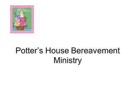 Potter’s House Bereavement Ministry. PURPOSE The purpose of the Bereavement Ministry is to insure through love in action that if even one member, whether.