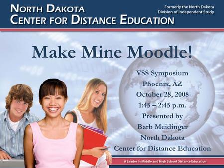 Make Mine Moodle! VSS Symposium Phoenix, AZ October 28, 2008 1:45 – 2:45 p.m. Presented by Barb Meidinger North Dakota Center for Distance Education.