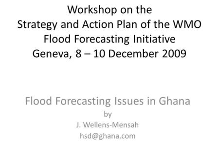 Workshop on the Strategy and Action Plan of the WMO Flood Forecasting Initiative Geneva, 8 – 10 December 2009 Flood Forecasting Issues in Ghana by J. Wellens-Mensah.