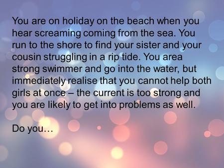 You are on holiday on the beach when you hear screaming coming from the sea. You run to the shore to find your sister and your cousin struggling in a rip.