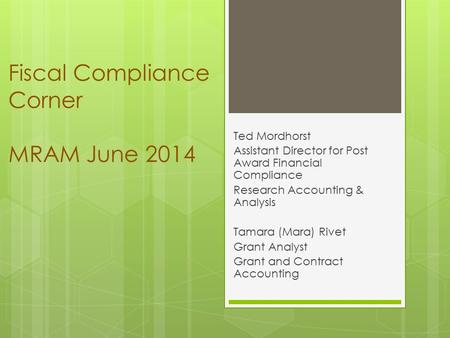 Fiscal Compliance Corner MRAM June 2014 Ted Mordhorst Assistant Director for Post Award Financial Compliance Research Accounting & Analysis Tamara (Mara)