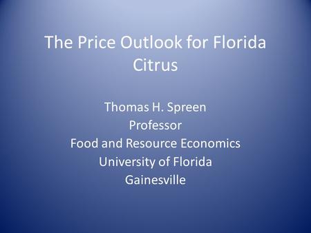 The Price Outlook for Florida Citrus Thomas H. Spreen Professor Food and Resource Economics University of Florida Gainesville.