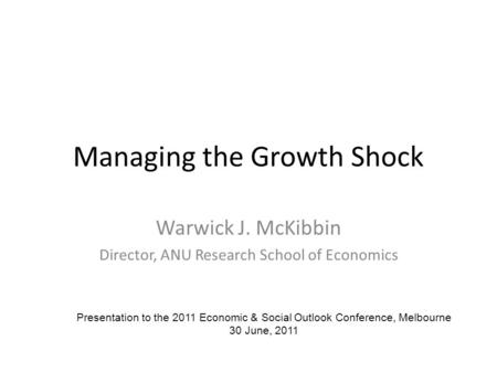 Managing the Growth Shock Warwick J. McKibbin Director, ANU Research School of Economics Presentation to the 2011 Economic & Social Outlook Conference,