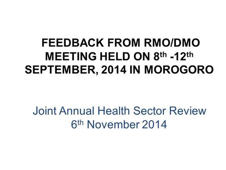 FEEDBACK FROM RMO/DMO MEETING HELD ON 8 th -12 th SEPTEMBER, 2014 IN MOROGORO Joint Annual Health Sector Review 6 th November 2014.