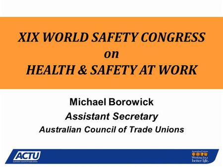 National OH&S Michael Borowick Assistant Secretary Australian Council of Trade Unions XIX WORLD SAFETY CONGRESS on HEALTH & SAFETY AT WORK.