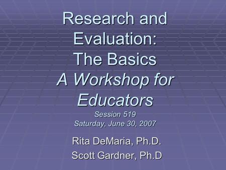 Research and Evaluation: The Basics A Workshop for Educators Session 519 Saturday, June 30, 2007 Rita DeMaria, Ph.D. Scott Gardner, Ph.D.