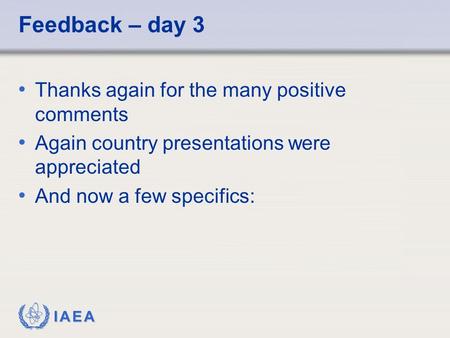 IAEA Feedback – day 3 Thanks again for the many positive comments Again country presentations were appreciated And now a few specifics: