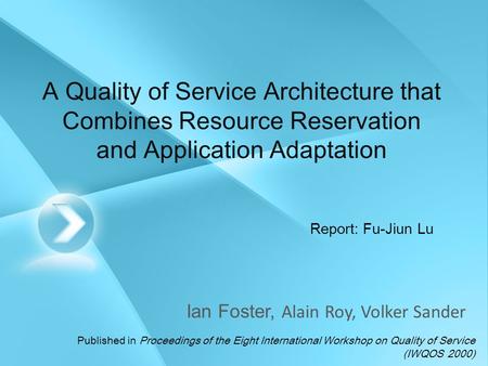 A Quality of Service Architecture that Combines Resource Reservation and Application Adaptation Ian Foster, Alain Roy, Volker Sander Report: Fu-Jiun Lu.