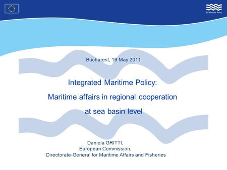 Bucharest, 19 May 2011 Integrated Maritime Policy: Maritime affairs in regional cooperation at sea basin level Daniela GRITTI, European Commission, Directorate-General.