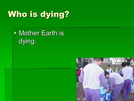 Who is dying? Mother Earth is dying..