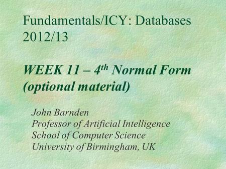 Fundamentals/ICY: Databases 2012/13 WEEK 11 – 4 th Normal Form (optional material) John Barnden Professor of Artificial Intelligence School of Computer.