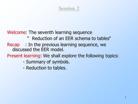 1 Session 2 Welcome: The seventh learning sequence “ Reduction of an EER schema to tables“ Recap : In the previous learning sequence, we discussed the.