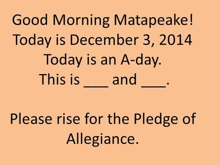 Good Morning Matapeake! Today is December 3, 2014 Today is an A-day. This is ___ and ___. Please rise for the Pledge of Allegiance.