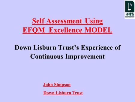 Self Assessment Using EFQM Excellence MODEL Down Lisburn Trust’s Experience of Continuous Improvement John Simpson Down Lisburn Trust.