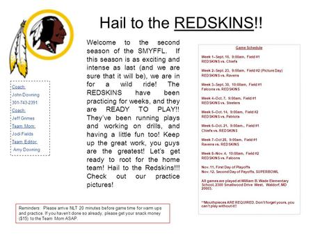 Hail to the REDSKINS!! Game Schedule Week 1–Sept. 16, 9:00am, Field #1 REDSKINS vs. Chiefs Week 2–Sept. 23, 9:00am, Field #2 (Picture Day) REDSKINS vs.