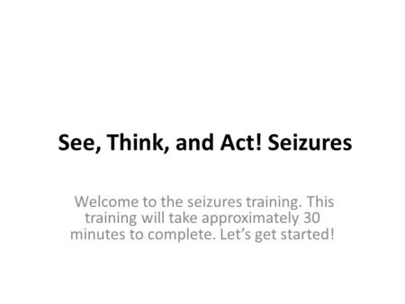 See, Think, and Act! Seizures Welcome to the seizures training. This training will take approximately 30 minutes to complete. Let’s get started!