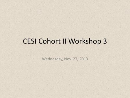 CESI Cohort II Workshop 3 Wednesday, Nov. 27, 2013.