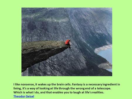 I like nonsense, it wakes up the brain cells. Fantasy is a necessary ingredient in living, it's a way of looking at life through the wrong end of a telescope.