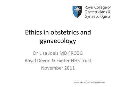 Ethics in obstetrics and gynaecology Dr Lisa Joels MD FRCOG Royal Devon & Exeter NHS Trust November 2011 © Royal College of Obstetricians and Gynaecologists.