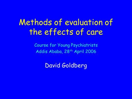 Methods of evaluation of the effects of care Course for Young Psychiatrists Addis Ababa, 28 th April 2006 David Goldberg.