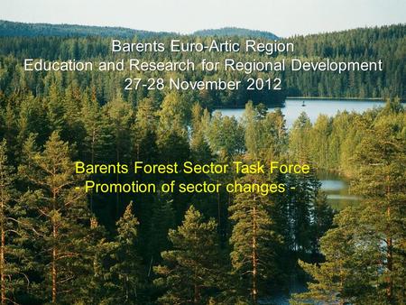 Barents Euro-Artic Region Education and Research for Regional Development 27-28 November 2012 Barents Forest Sector Task Force - Promotion of sector changes.