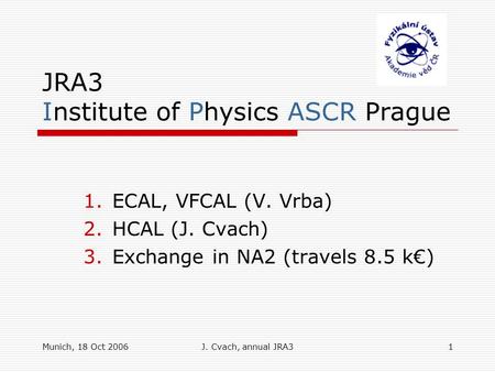 Munich, 18 Oct 2006J. Cvach, annual JRA31 JRA3 Institute of Physics ASCR Prague 1.ECAL, VFCAL (V. Vrba) 2.HCAL (J. Cvach) 3.Exchange in NA2 (travels 8.5.