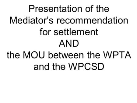 Presentation of the Mediator’s recommendation for settlement AND the MOU between the WPTA and the WPCSD.