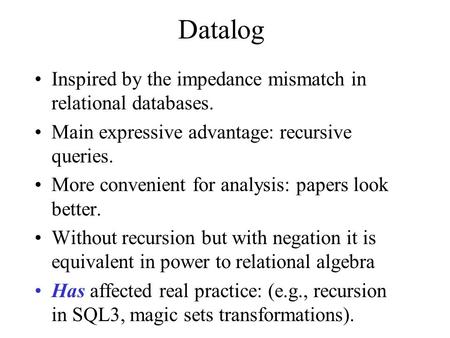 Datalog Inspired by the impedance mismatch in relational databases. Main expressive advantage: recursive queries. More convenient for analysis: papers.