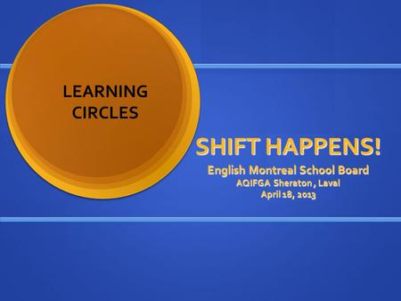 SHIFT HAPPENS! English Montreal School Board AQIFGA Sheraton, Laval April 18, 2013 LEARNING CIRCLES.