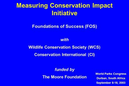 Measuring Conservation Impact Initiative World Parks Congress Durban, South Africa September 8-18, 2003 Foundations of Success (FOS) with Wildlife Conservation.