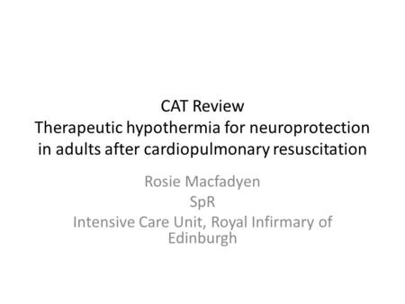 CAT Review Therapeutic hypothermia for neuroprotection in adults after cardiopulmonary resuscitation Rosie Macfadyen SpR Intensive Care Unit, Royal Infirmary.