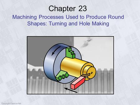 Copyright Prentice-Hall Chapter 23 Machining Processes Used to Produce Round Shapes: Turning and Hole Making.