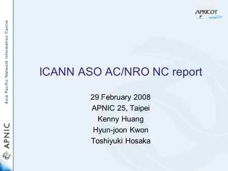 ICANN ASO AC/NRO NC report 29 February 2008 APNIC 25, Taipei Kenny Huang Hyun-joon Kwon Toshiyuki Hosaka.