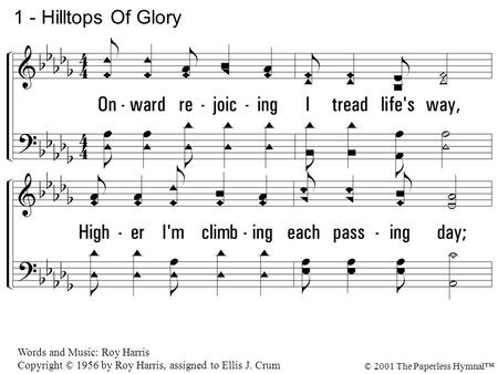 1. Onward rejoicing I tread life's way, Higher I'm climbing each passing day; Hilltops of glory now rise in view, where all shall be made new. 1 - Hilltops.