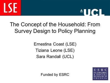 The Concept of the Household: From Survey Design to Policy Planning Ernestina Coast (LSE) Tiziana Leone (LSE) Sara Randall (UCL) Funded by ESRC.