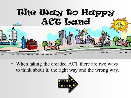 The Way to Happy ACT Land When taking the dreaded ACT there are two ways to think about it, the right way and the wrong way.