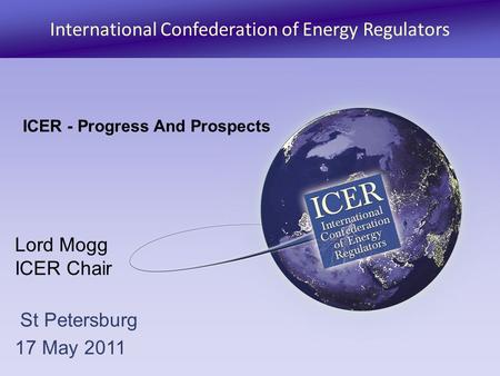 International Confederation of Energy Regulators Lord Mogg ICER Chair St Petersburg 17 May 2011 ICER - Progress And Prospects.