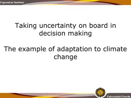 Copernicus Institute Universiteit Utrecht Taking uncertainty on board in decision making The example of adaptation to climate change.