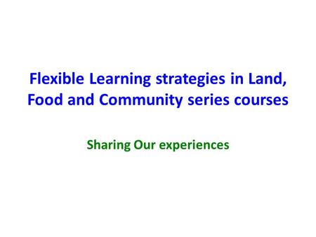 Flexible Learning strategies in Land, Food and Community series courses Sharing Our experiences.