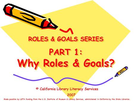 ROLES & GOALS SERIES PART 1: Why Roles & Goals? © California Library Literacy Services 2007 Made possible by LSTA funding from the U.S. Institute of Museum.