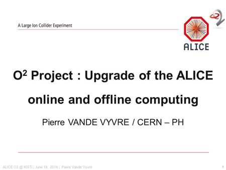 ALICE KISTI | June 19, 2014 | Pierre Vande Vyvre O 2 Project : Upgrade of the ALICE online and offline computing Pierre VANDE VYVRE / CERN – PH 1.