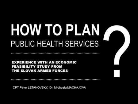 HOW TO PLAN PUBLIC HEALTH SERVICES EXPERIENCE WITH AN ECONOMIC FEASIBILITY STUDY FROM THE SLOVAK ARMED FORCES ? CPT Peter LETANOVSKY, Dr. Michaela MACHAJOVA.