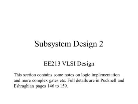 Subsystem Design 2 EE213 VLSI Design This section contains some notes on logic implementation and more complex gates etc. Full details are in Pucknell.